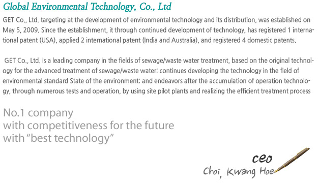 GET Co., Ltd. targeting at the development of environmental technology and its distribution, was established on May 5, 2009. Since the establishment, it through continued development of technology, has registered 1 international patent (USA), applied 2 international patent (India and Australia), and registered 4 domestic patents.